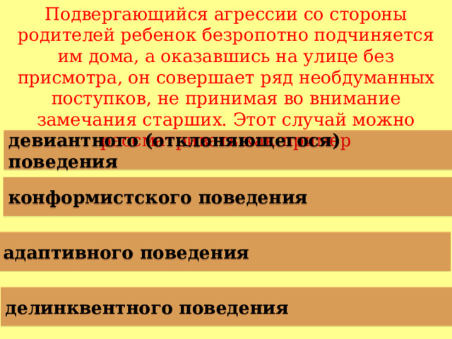 Подвергающийся агрессии со стороны родителей ребенок безропотно подчиняется им дома, а оказавшись на улице без присмотра, он совершает ряд необдуманных поступков, не принимая во внимание замечания старших. Этот случай можно рассматривать как пример девиантного (отклоняющегося) поведения конформистского поведения адаптивного поведения делинквентного поведения  