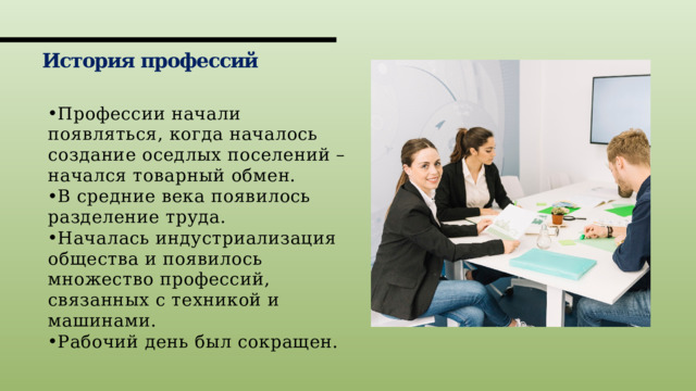 История профессий Профессии начали появляться, когда началось создание оседлых поселений – начался товарный обмен. В средние века появилось разделение труда. Началась индустриализация общества и появилось множество профессий, связанных с техникой и машинами. Рабочий день был сокращен. 