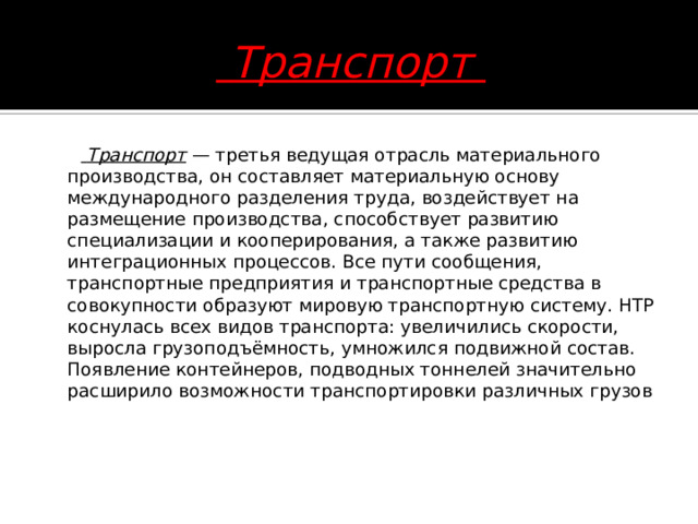  Транспорт   Транспорт — третья ведущая отрасль материального производства, он составляет материальную основу международного разделения труда, воздействует на размещение производства, способствует развитию специализации и кооперирования, а также развитию интеграционных процессов. Все пути сообщения, транспортные предприятия и транспортные средства в совокупности образуют мировую транспортную систему. НТР коснулась всех видов транспорта: увеличились скорости, выросла грузоподъёмность, умножился подвижной состав. Появление контейнеров, подводных тоннелей значительно расширило возможности транспортировки различных грузов      