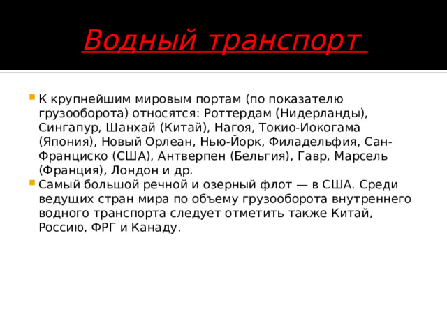 Водный  транспорт К крупнейшим мировым портам (по показателю грузооборота) относятся: Роттердам (Нидерланды), Сингапур, Шанхай (Китай), Нагоя, Токио-Иокогама (Япония), Новый Орлеан, Нью-Йорк, Филадельфия, Сан-Франциско (США), Антверпен (Бельгия), Гавр, Марсель (Франция), Лондон и др.  Самый большой речной и озерный флот — в США. Среди ведущих стран мира по объему грузооборота внутреннего водного транспорта следует отметить также Китай, Россию, ФРГ и Канаду.         