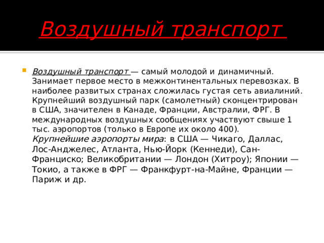 Воздушный транспорт Воздушный транспорт — самый молодой и динамичный. Занимает первое место в межконтинентальных перевозках. В наиболее развитых странах сложилась густая сеть авиалиний. Крупнейший воздушный парк (самолетный) сконцентрирован в США, значителен в Канаде, Франции, Австралии, ФРГ. В международных воздушных сообщениях участвуют свыше 1 тыс. аэропортов (только в Европе их около 400).  Крупнейшие аэропорты мира : в США — Чикаго, Даллас, Лос-Анджелес, Атланта, Нью-Йорк (Кеннеди), Сан-Франциско; Великобритании — Лондон (Хитроу); Японии — Токио, а также в ФРГ — Франкфурт-на-Майне, Франции — Париж и др.     