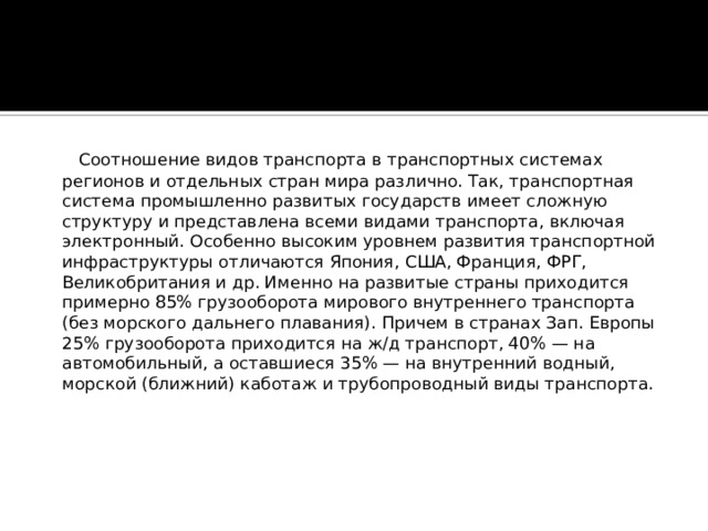  Соотношение видов транспорта в транспортных системах регионов и отдельных стран мира различно. Так, транспортная система промышленно развитых государств имеет сложную структуру и представлена всеми видами транспорта, включая электронный. Особенно высоким уровнем развития транспортной инфраструктуры отличаются Япония, США, Франция, ФРГ, Великобритания и др. Именно на развитые страны приходится примерно 85% грузооборота мирового внутреннего транспорта (без морского дальнего плавания). Причем в странах Зап. Европы 25% грузооборота приходится на ж/д транспорт, 40% — на автомобильный, а оставшиеся 35% — на внутренний водный, морской (ближний) каботаж и трубопроводный виды транспорта.      