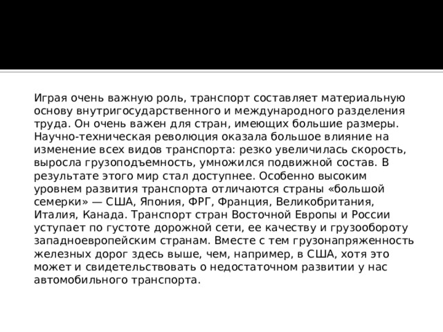  Играя очень важную роль, транспорт составляет материальную основу внутригосударственного и международного разделения труда. Он очень важен для стран, имеющих большие размеры. Научно-техническая революция оказала большое влияние на изменение всех видов транспорта: резко увеличилась скорость, выросла грузоподъемность, умножился подвижной состав. В результате этого мир стал доступнее. Особенно высоким уровнем развития транспорта отличаются страны «большой семерки» — США, Япония, ФРГ, Франция, Великобритания, Италия, Канада. Транспорт стран Восточной Европы и России уступает по густоте дорожной сети, ее качеству и грузообороту западноевропейским странам. Вместе с тем грузонапряженность железных дорог здесь выше, чем, например, в США, хотя это может и свидетельствовать о недостаточном развитии у нас автомобильного транспорта.     