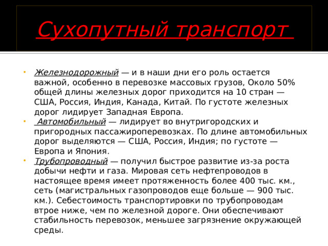 Сухопутный транспорт   Железнодорожный — и в наши дни его роль остается важной, особенно в перевозке массовых грузов, Около 50% общей длины железных дорог приходится на 10 стран — США, Россия, Индия, Канада, Китай. По густоте железных дорог лидирует Западная Европа.   Автомобильный — лидирует во внутригородских и пригородных пассажироперевозках. По длине автомобильных дорог выделяются — США, Россия, Индия; по густоте — Европа и Япония.  Трубопроводный — получил быстрое развитие из-за роста добычи нефти и газа. Мировая сеть нефтепроводов в настоящее время имеет протяженность более 400 тыс. км., сеть (магистральных газопроводов еще больше — 900 тыс. км.). Себестоимость транспортировки по трубопроводам втрое ниже, чем по железной дороге. Они обеспечивают стабильность перевозок, меньшее загрязнение окружающей среды.  