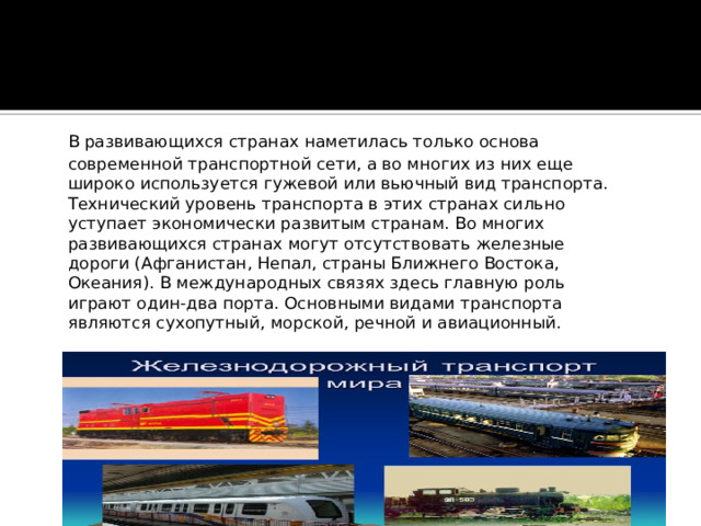  В развивающихся странах наметилась только основа современной транспортной сети, а во многих из них еще широко используется гужевой или вьючный вид транспорта. Технический уровень транспорта в этих странах сильно уступает экономически развитым странам. Во многих развивающихся странах могут отсутствовать железные дороги (Афганистан, Непал, страны Ближнего Востока, Океания). В международных связях здесь главную роль играют один-два порта. Основными видами транспорта являются сухопутный, морской, речной и авиационный.    