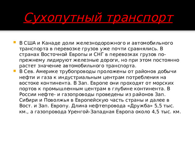 Сухопутный транспорт В США и Канаде доли железнодорожного и автомобильного транспорта в перевозке грузов уже почти сравнялись. В странах Восточной Европы и СНГ в перевозках грузов по-прежнему лидируют железные дороги, но при этом постоянно растет значение автомобильного транспорта.  В Сев. Америке трубопроводы проложены от районов добычи нефти и газа к индустриальным центрам потребления на востоке континента. В Зап. Европе они проходят от морских портов к промышленным центрам в глубине континента. В России нефте- и газопроводы проведены из районов Зап. Сибири и Поволжья в Европейскую часть страны и далее в Вост. и Зап. Европу. Длина нефтепровода «Дружба» 5,5 тыс. км., а газопровода Уренгой-Западная Европа около 4,5 тыс. км.     