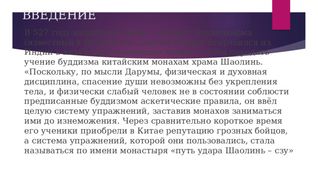 ВВЕДЕНИЕ В 527 году индийский монах - буддист Бодхидхарма (известный в Японии как Дарума Тайши) отправился из Индии в китайскую провинцию Хэнань, чтобы передать учение буддизма китайским монахам храма Шаолинь. «Поскольку, по мысли Дарумы, физическая и духовная дисциплина, спасение души невозможны без укрепления тела, и физически слабый человек не в состоянии соблюсти предписанные буддизмом аскетические правила, он ввёл целую систему упражнений, заставив монахов заниматься ими до изнеможения. Через сравнительно короткое время его ученики приобрели в Китае репутацию грозных бойцов, а система упражнений, которой они пользовались, стала называться по имени монастыря «путь удара Шаолинь – сзу» 