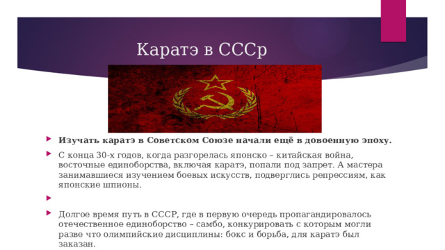 Каратэ в СССр Изучать каратэ в Советском Союзе начали ещё в довоенную эпоху. С конца 30-х годов, когда разгорелась японско – китайская война, восточные единоборства, включая каратэ, попали под запрет. А мастера занимавшиеся изучением боевых искусств, подверглись репрессиям, как японские шпионы.   Долгое время путь в СССР, где в первую очередь пропагандировалось отечественное единоборство – самбо, конкурировать с которым могли разве что олимпийские дисциплины: бокс и борьба, для каратэ был заказан. 