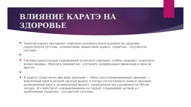 ВЛИЯНИЕ КАРАТЭ НА ЗДОРОВЬЕ Занятия каратэ оказывают заметное положительное влияние на здоровье: укрепляются суставы, позвоночник, мышечный каркас, сердечно - сосудистая система.   Система дыхательных упражнений позволяет укрепить слабое здоровье, подтянуть вялые мышцы, сбросить лишний вес, улучшить координацию движений и многое другое.   В каратэ существуют два вида дыхания — ибукэ (восстанавливающее дыхание — медленный вдох и резкий сжатый выдох) и нагарэ (естественное ровное дыхание, размеренный вдох и размеренный выдох), посредством чего развивается объем легких, что действует оздоравливающе на людей, страдающих астмой и с проблемами сердечно - сосудистой системы. 