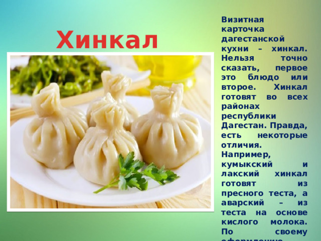 Визитная карточка дагестанской кухни – хинкал. Нельзя точно сказать, первое это блюдо или второе. Хинкал готовят во всех районах республики Дагестан. Правда, есть некоторые отличия. Например, кумыкский и лакский хинкал готовят из пресного теста, а аварский – из теста на основе кислого молока. По своему оформлению хинкал напоминает пельмени. Начинку делают из баранины или сыра. Хинкал может подаваться отдельно или с бульоном из баранины. Хинкал 