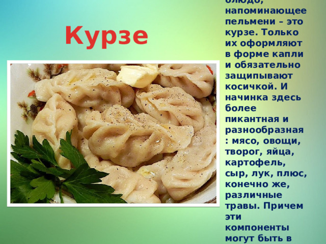 Ещё одно блюдо, напоминающее пельмени – это курзе. Только их оформляют в форме капли и обязательно защипывают косичкой. И начинка здесь более пикантная и разнообразная: мясо, овощи, творог, яйца, картофель, сыр, лук, плюс, конечно же, различные травы. Причем эти компоненты могут быть в различных сочетаниях. Курзе 