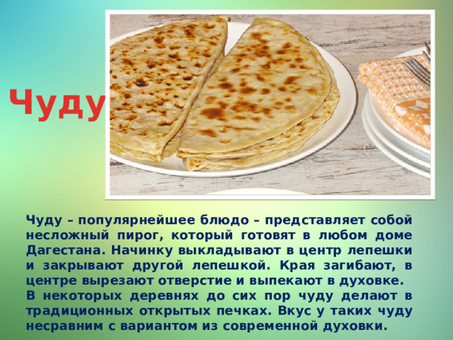 Чуду Чуду – популярнейшее блюдо – представляет собой несложный пирог, который готовят в любом доме Дагестана. Начинку выкладывают в центр лепешки и закрывают другой лепешкой. Края загибают, в центре вырезают отверстие и выпекают в духовке. В некоторых деревнях до сих пор чуду делают в традиционных открытых печках. Вкус у таких чуду несравним с вариантом из современной духовки. 