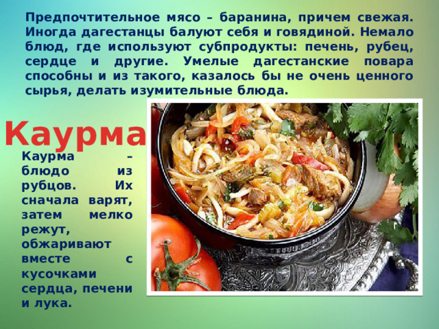 Предпочтительное мясо – баранина, причем свежая. Иногда дагестанцы балуют себя и говядиной. Немало блюд, где используют субпродукты: печень, рубец, сердце и другие. Умелые дагестанские повара способны и из такого, казалось бы не очень ценного сырья, делать изумительные блюда. Каурма Каурма – блюдо из рубцов. Их сначала варят, затем мелко режут, обжаривают вместе с кусочками сердца, печени и лука. 