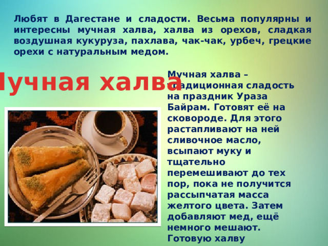 Любят в Дагестане и сладости. Весьма популярны и интересны мучная халва, халва из орехов, сладкая воздушная кукуруза, пахлава, чак-чак, урбеч, грецкие орехи с натуральным медом. Мучная халва Мучная халва – традиционная сладость на праздник Ураза Байрам. Готовят её на сковороде. Для этого растапливают на ней сливочное масло, всыпают муку и тщательно перемешивают до тех пор, пока не получится рассыпчатая масса желтого цвета. Затем добавляют мед, ещё немного мешают. Готовую халву выкладывают на тарелку, выравнивают поверхность, охлаждают, разрезают ломтиками, украшают орехами. Едят, запивая чаем. 