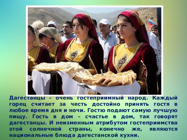 Дагестанцы – очень гостеприимный народ. Каждый горец считает за честь достойно принять гостя в любое время дня и ночи. Гостю подают самую лучшую пищу. Гость в дом – счастье в дом, так говорят дагестанцы. И неизменным атрибутом гостеприимства этой солнечной страны, конечно же, являются национальные блюда дагестанской кухни. 