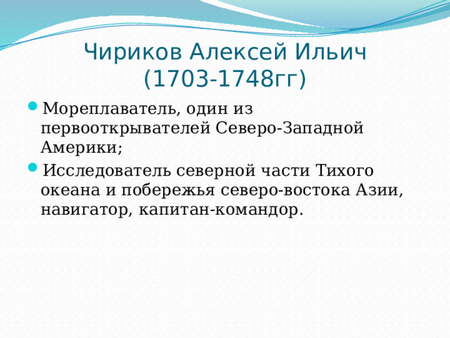 Чириков Алексей Ильич  (1703-1748гг) Мореплаватель, один из первооткрывателей Северо-Западной Америки; Исследователь северной части Тихого океана и побережья северо-востока Азии, навигатор, капитан-командор. 