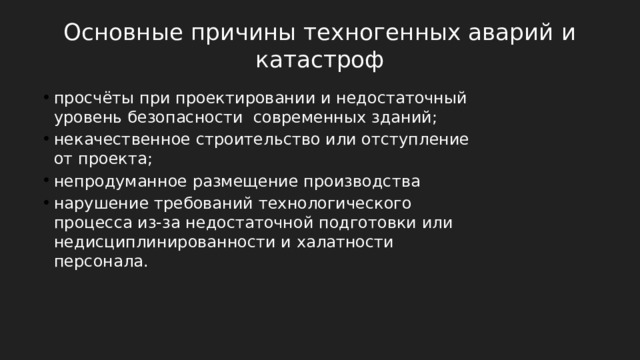 Основные причины техногенных аварий и катастроф просчёты при проектировании и недостаточный уровень безопасности современных зданий; некачественное строительство или отступление от проекта; непродуманное размещение производства нарушение требований технологического процесса из-за недостаточной подготовки или недисциплинированности и халатности персонала. 
