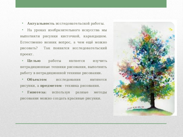 Актуальность исследовательской работы. На уроках изобразительного искусства мы выполняли рисунки кисточкой, карандашом. Естественно возник вопрос, а чем ещё можно рисовать? Так появился исследовательский проект. Целью работы является изучить нетрадиционные техники рисования, выполнить работу в нетрадиционной технике рисования. Объектом исследования являются рисунки, а предметом - техника рисования. Гипотеза: используя разные методы рисования можно создать красивые рисунки. 