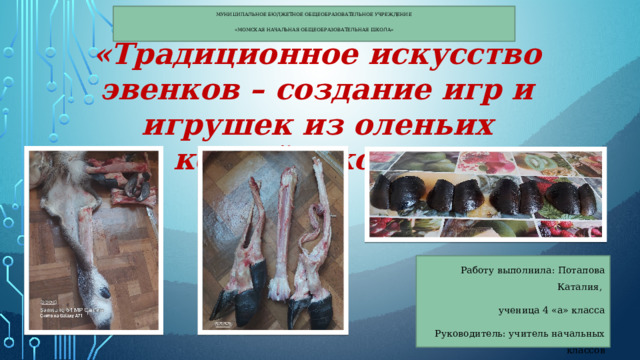 Муниципальное бюджетное общеобразовательное учреждение «Момская начальная общеобразовательная школа» «Традиционное искусство эвенков – создание игр и игрушек из оленьих костей и копыт» Работу выполнила: Потапова Каталия, ученица 4 «а» класса Руководитель: учитель начальных классов Карпова Любовь Павловна 