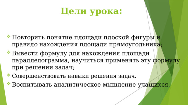  Цели урока : Повторить понятие площади плоской фигуры и правило нахождения площади прямоугольника; Вывести формулу для нахождения площади параллелограмма, научиться применять эту формулу при решении задач; Совершенствовать навыки решения задач. Воспитывать аналитическое мышление учащихся . 