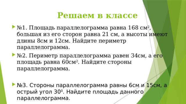  Решаем в классе № 1. Площадь параллелограмма равна 168 см 2 , большая из его сторон равна 21 см, а высоты имеют длины 8см и 12см. Найдите периметр параллелограмма. № 2. Периметр параллелограмма равен 34см, а его площадь равна 60см 2 . Найдите стороны параллелограмма. № 3. Стороны параллелограмма равны 6см и 15см, а острый угол 30 0 . Найдите площадь данного параллелограмма. 