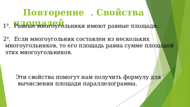  Повторение . Свойства площадей 1 0 . Равные многоугольники имеют равные площади .  2 0 . Если многоугольник составлен из нескольких многоугольников, то его площадь равна сумме площадей этих многоугольников.  Эти свойства помогут нам получить формулу для вычисления площади параллелограмма.  