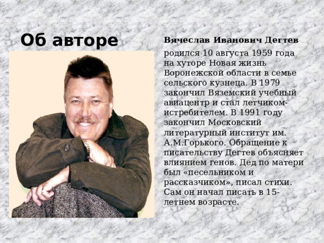 Об авторе   Вячеслав Иванович Дегтев родился 10 августа 1959 года на хуторе Новая жизнь Воронежской области в семье сельского кузнеца. В 1979 закончил Вяземский учебный авиацентр и стал летчиком-истребителем. В 1991 году закончил Московский литературный институт им. А.М.Горького. Обращение к писательству Дегтев объясняет влиянием генов. Дед по матери был «песельником и рассказчиком», писал стихи. Сам он начал писать в 15-летнем возрасте. 