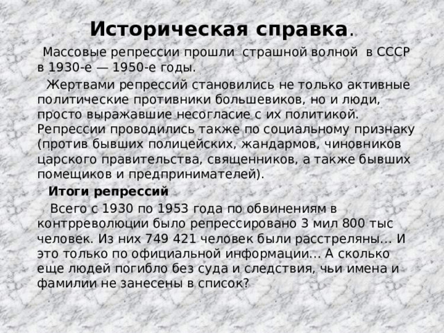 Историческая справка .   Массовые репрессии прошли страшной волной в СССР в 1930-е — 1950-е годы.  Жертвами репрессий становились не только активные политические противники большевиков, но и люди, просто выражавшие несогласие с их политикой. Репрессии проводились также по социальному признаку (против бывших полицейских, жандармов, чиновников царского правительства, священников, а также бывших помещиков и предпринимателей).  Итоги репрессий  Всего с 1930 по 1953 года по обвинениям в контрреволюции было репрессировано 3 мил 800 тыс человек. Из них 749 421 человек были расстреляны… И это только по официальной информации… А сколько еще людей погибло без суда и следствия, чьи имена и фамилии не занесены в список? 