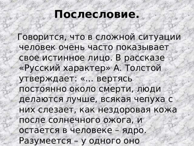Послесловие.  Говорится, что в сложной ситуации человек очень часто показывает свое истинное лицо. В рассказе «Русский характер» А. Толстой утверждает: «… вертясь постоянно около смерти, люди делаются лучше, всякая чепуха с них слезает, как нездоровая кожа после солнечного ожога, и остается в человеке – ядро. Разумеется – у одного оно покрепче, у другого послабже…» 