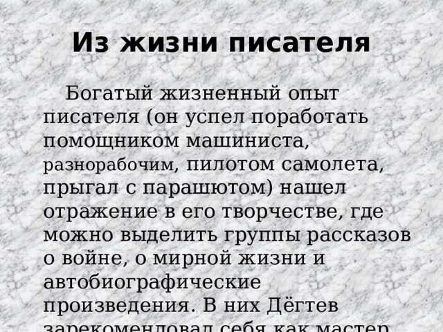 Из жизни писателя   Богатый жизненный опыт писателя (он успел поработать помощником машиниста, разнорабочим , пилотом самолета, прыгал с парашютом) нашел отражение в его творчестве, где можно выделить группы рассказов о войне, о мирной жизни и автобиографические произведения. В них Дёгтев зарекомендовал себя как мастер построения сюжета. 