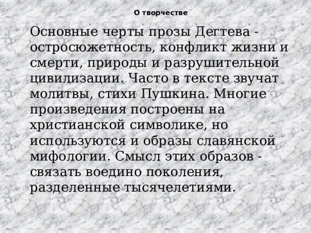 О творчестве   Основные черты прозы Дегтева -остросюжетность, конфликт жизни и смерти, природы и разрушительной цивилизации. Часто в тексте звучат молитвы, стихи Пушкина. Многие произведения построены на христианской символике, но используются и образы славянской мифологии. Смысл этих образов - связать воедино поколения, разделенные тысячелетиями. 