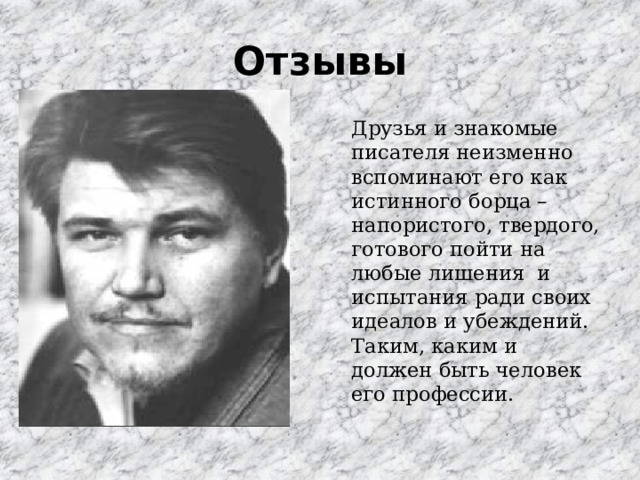 Отзывы   Друзья и знакомые писателя неизменно вспоминают его как истинного борца – напористого, твердого, готового пойти на любые лишения  и испытания ради своих идеалов и убеждений. Таким, каким и должен быть человек его профессии.  
