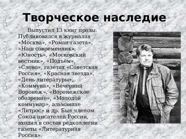 Творческое наследие   Выпустил 13 книг прозы. Публиковался в журналах «Москва», «Роман-газета», «Наш современник», «Юность», «Московский вестник», «Подъём», «Слово», газетах «Советская Россия», «Красная звезда», «День литературы», «Коммуна», «Вечерний Воронеж», «Воронежское обозрение», «Молодой коммунар», альманахе «Литрос» и др. Был членом Союза писателей России, входил в состав редколлегии газеты «Литературная Россия». 