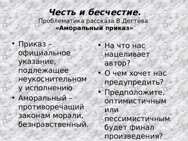 Честь и бесчестие.  Проблематика рассказа В.Дегтева  «Аморальный приказ» Приказ – официальное указание, подлежащее неукоснительному исполнению Аморальный – противоречащий законам морали, безнравственный. На что нас нацеливает автор? О чем хочет нас предупредить? Предположите, оптимистичным или пессимистичным будет финал произведения? 