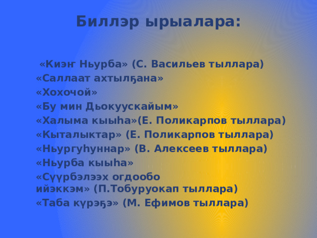Биллэр ырыалара:    «Киэҥ Ньурба» (С. Васильев тыллара) «Саллаат ахтылҕана» «Хохочой» «Бу мин Дьокуускайым» «Халыма кыыһа»(Е. Поликарпов тыллара) «Кыталыктар» (Е. Поликарпов тыллара) «Ньургуһуннар» (В. Алексеев тыллара) «Ньурба кыыһа» «Сүүрбэлээх огдообо ийэккэм» (П.Тобуруокап тыллара) «Таба күрэҕэ» (М. Ефимов тыллара) 