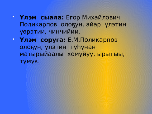Үлэм сыала: Егор Михайлович Поликарпов олоҕун, айар үлэтин үөрэтии, чинчийии. Үлэм соруга: Е.М.Поликарпов олоҕун, үлэтин туһунан матырыйаалы хомуйуу, ырытыы, түмүк. 