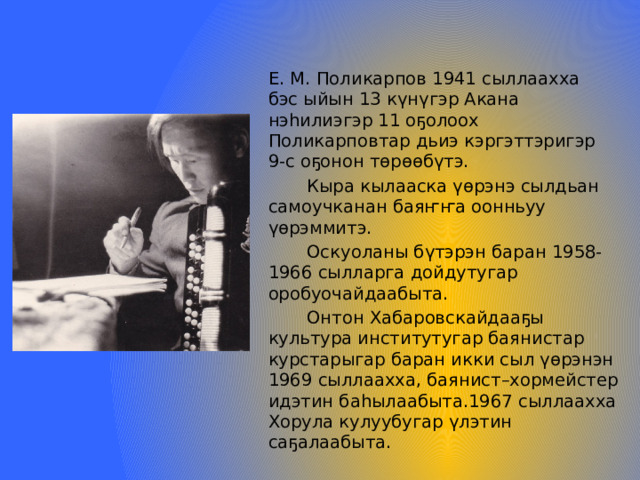 Е. М. Поликарпов 1941 сыллаахха бэс ыйын 13 күнүгэр Акана нэһилиэгэр 11 оҕолоох Поликарповтар дьиэ кэргэттэригэр 9-с оҕонон төрөөбүтэ.  Кыра кылааска үөрэнэ сылдьан самоучканан баяҥҥа оонньуу үөрэммитэ.  Оскуоланы бүтэрэн баран 1958-1966 сылларга дойдутугар оробуочайдаабыта.  Онтон Хабаровскайдааҕы культура институтугар баянистар курстарыгар баран икки сыл үөрэнэн 1969 сыллаахха, баянист–хормейстер идэтин баһылаабыта.1967 сыллаахха Хорула кулуубугар үлэтин саҕалаабыта. 