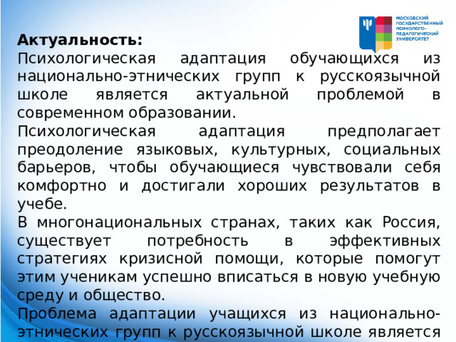 Актуальность: Психологическая адаптация обучающихся из национально-этнических групп к русскоязычной школе является актуальной проблемой в современном образовании. Психологическая адаптация предполагает преодоление языковых, культурных, социальных барьеров, чтобы обучающиеся чувствовали себя комфортно и достигали хороших результатов в учебе. В многонациональных странах, таких как Россия, существует потребность в эффективных стратегиях кризисной помощи, которые помогут этим ученикам успешно вписаться в новую учебную среду и общество. Проблема адаптации учащихся из национально-этнических групп к русскоязычной школе является довольно распространенной и требует специальной внимательности и психологической поддержки. 