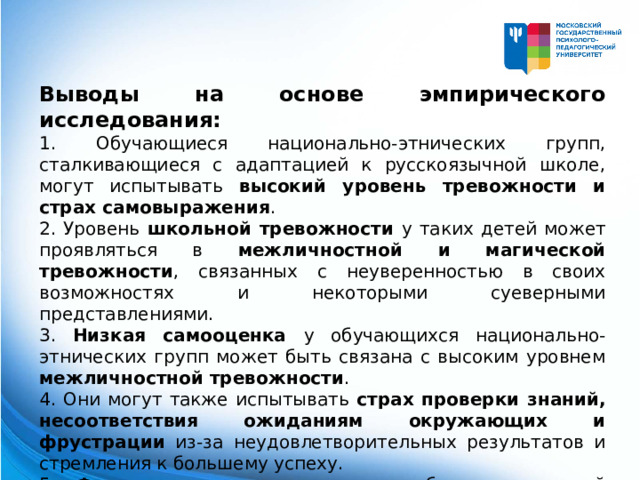 Выводы на основе эмпирического исследования: 1. Обучающиеся национально-этнических групп, сталкивающиеся с адаптацией к русскоязычной школе, могут испытывать высокий уровень тревожности и страх самовыражения . 2. Уровень школьной тревожности у таких детей может проявляться в межличностной и магической тревожности , связанных с неуверенностью в своих возможностях и некоторыми суеверными представлениями. 3. Низкая самооценка у обучающихся национально-этнических групп может быть связана с высоким уровнем межличностной тревожности . 4. Они могут также испытывать страх проверки знаний, несоответствия ожиданиям окружающих и фрустрации из-за неудовлетворительных результатов и стремления к большему успеху. 5. Физиологическая уязвимость обучающихся этой группы может иметь влияние на их общее состояние и функционирование.  