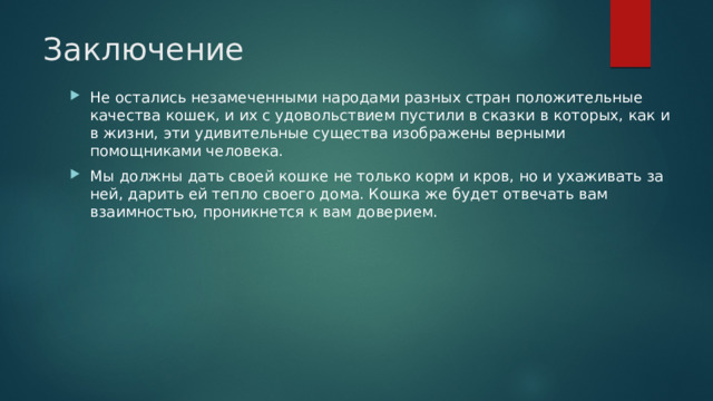 Заключение Не остались незамеченными народами разных стран положительные качества кошек, и их с удовольствием пустили в сказки в которых, как и в жизни, эти удивительные существа изображены верными помощниками человека. Мы должны дать своей кошке не только корм и кров, но и ухаживать за ней, дарить ей тепло своего дома. Кошка же будет отвечать вам взаимностью, проникнется к вам доверием. 