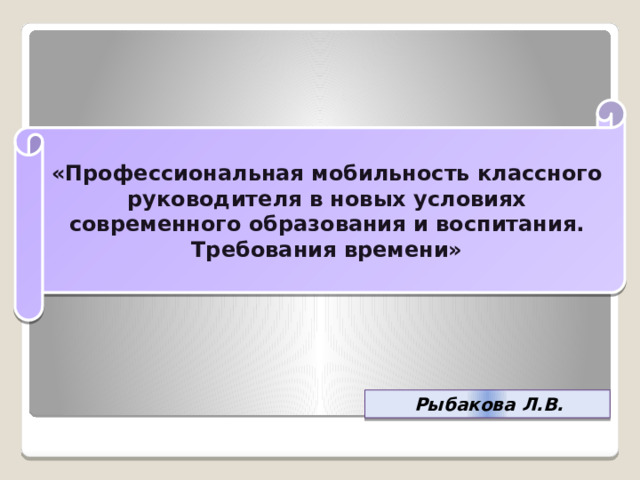 «Профессиональная мобильность классного руководителя в новых условиях современного образования и воспитания. Требования времени» Рыбакова Л.В. 