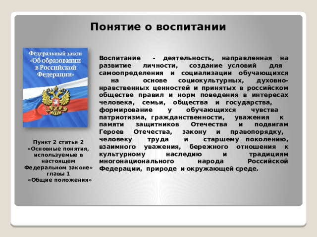 Понятие о воспитании Воспитание  -  деятельность,  направленная  на  развитие  личности,  создание условий  для  самоопределения  и  социализации  обучающихся  на  основе социокультурных,  духовно- нравственных  ценностей  и  принятых  в  российском обществе  правил  и  норм  поведения  в  интересах  человека,  семьи,  общества  и государства,  формирование  у  обучающихся  чувства  патриотизма, гражданственности,  уважения  к  памяти  защитников  Отечества  и  подвигам Героев  Отечества,  закону  и  правопорядку,  человеку  труда  и  старшему поколению,  взаимного  уважения,  бережного  отношения  к  культурному  наследию и  традициям  многонационального  народа  Российской  Федерации,  природе  и окружающей среде. Пункт  2  статьи  2 «Основные  понятия, используемые в  настоящем Федеральном  законе» главы  1 «Общие  положения» 