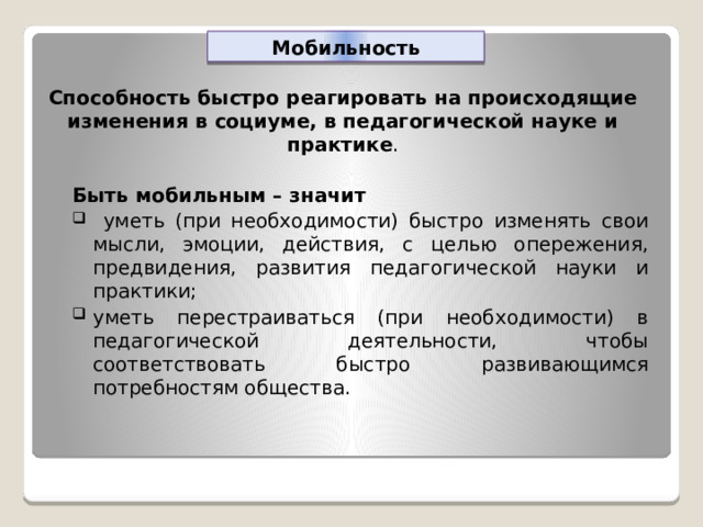Мобильность Способность быстро реагировать на происходящие изменения в социуме, в педагогической науке и практике . Быть мобильным – значит  уметь (при необходимости) быстро изменять свои мысли, эмоции, действия, с целью опережения, предвидения, развития педагогической науки и практики; уметь перестраиваться (при необходимости) в педагогической деятельности, чтобы соответствовать быстро развивающимся потребностям общества. 