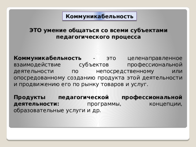 Коммуникабельность ЭТО умение общаться со всеми субъектами педагогического процесса Коммуникабельность - это целенаправленное взаимодействие субъектов профессиональной деятельности по непосредственному или опосредованному созданию продукта этой деятельности и продвижению его по рынку товаров и услуг.  Продукты педагогической профессиональной деятельности: программы, концепции, образовательные услуги и др. 
