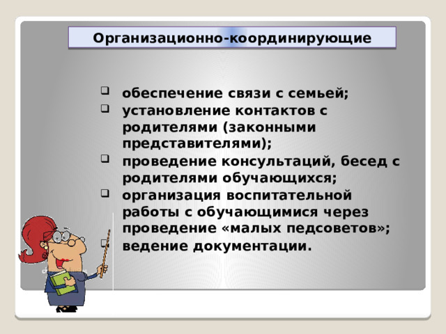 Организационно-координирующие обеспечение связи с семьей; установление контактов с родителями (законными представителями); проведение консультаций, бесед с родителями обучающихся; организация воспитательной работы с обучающимися через проведение «малых педсоветов»; ведение документации. 
