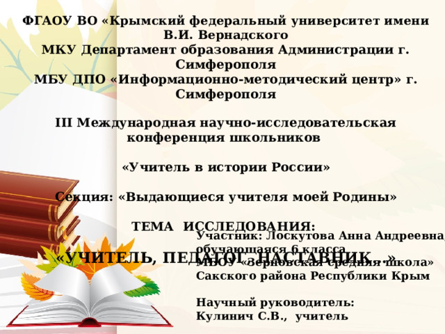 ФГАОУ ВО «Крымский федеральный университет имени В.И. Вернадского МКУ Департамент образования Администрации г. Симферополя МБУ ДПО «Информационно-методический центр» г. Симферополя  III Международная научно-исследовательская конференция школьников  «Учитель в истории России»  Секция: «Выдающиеся учителя моей Родины»  ТЕМА ИССЛЕДОВАНИЯ:  «УЧИТЕЛЬ, ПЕДАГОГ, НАСТАВНИК…»        Участник: Лоскутова Анна Андреевна, обучающаяся 6 класса МБОУ «Зерновская средняя школа» Сакского района Республики Крым  Научный руководитель: Кулинич С.В., учитель 
