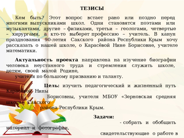 ТЕЗИСЫ Кем быть? Этот вопрос встает рано или поздно перед многими выпускниками школ. Одни становятся поэтами или музыкантами, другие – физиками, третьи – геологами, четвертые – хирургами, а кто-то выберет профессию – учитель. В канун празднования 90-летия Сакского района Республики Крым хочу рассказать о нашей школе, о Карасёвой Нине Борисовне, учителе математики. Актуальность проекта направлена на изучение биографии человека неустанного труда и стремления служить школе, детям, своей малой Родине, учителя по большому призванию и таланту.  Цель: изучить педагогический и жизненный путь Карасёвой Нины  Борисовны, учителя МБОУ «Зерновская средняя школа» Сакского  района Республики Крым.  Задачи:  - собрать и обобщить материал и фотографии,  свидетельствующие о работе в школе и рассказать о  профессиональном пути Карасёвой Н.Б.;  - выявить значимые и личностные качества  учителя, её профессиональную и творческую  деятельность как педагога;  - научиться заниматься поисковой работой. 