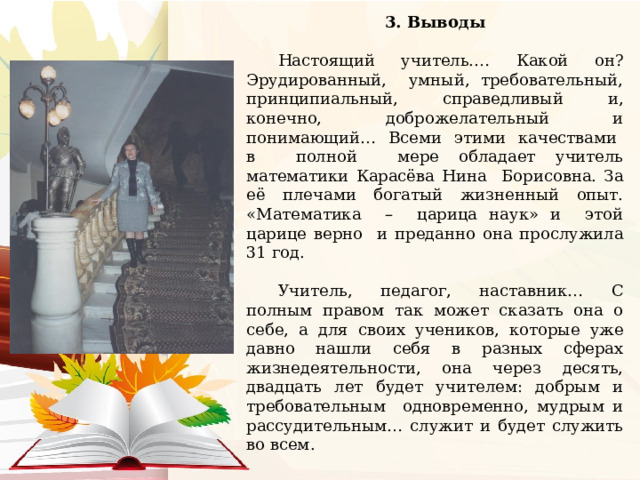 3. Выводы  Настоящий учитель.… Какой он? Эрудированный, умный, требовательный, принципиальный, справедливый и, конечно, доброжелательный и понимающий… Всеми этими качествами в полной мере обладает учитель математики Карасёва Нина Борисовна. За её плечами богатый жизненный опыт. «Математика – царица наук» и этой царице верно и преданно она прослужила 31 год. Учитель, педагог, наставник… С полным правом так может сказать она о себе, а для своих учеников, которые уже давно нашли себя в разных сферах жизнедеятельности, она через десять, двадцать лет будет учителем: добрым и требовательным одновременно, мудрым и рассудительным… служит и будет служить во всем. 