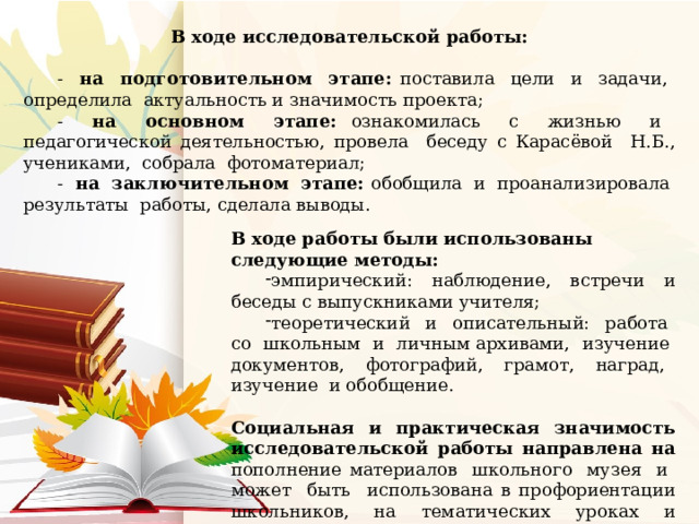 В ходе исследовательской работы: - на подготовительном этапе: поставила цели и задачи, определила актуальность и значимость проекта; - на основном этапе: ознакомилась с жизнью и педагогической деятельностью, провела беседу с Карасёвой Н.Б., учениками, собрала фотоматериал; - на заключительном этапе: обобщила и проанализировала результаты работы, сделала выводы. В ходе работы были использованы следующие методы: эмпирический: наблюдение, встречи и беседы с выпускниками учителя; теоретический и описательный: работа со школьным и личным архивами, изучение документов, фотографий, грамот, наград, изучение и обобщение. Социальная и практическая значимость исследовательской работы направлена на пополнение материалов школьного музея и может быть использована в профориентации школьников, на тематических уроках и классных часах. 