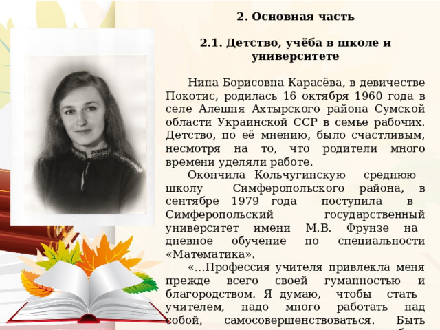 2. Основная часть  2.1. Детство, учёба в школе и университете  Нина Борисовна Карасёва, в девичестве Покотис, родилась 16 октября 1960 года в селе Алешня Ахтырского района Сумской области Украинской ССР в семье рабочих. Детство, по её мнению, было счастливым, несмотря на то, что родители много времени уделяли работе. Окончила Кольчугинскую среднюю школу Симферопольского района, в сентябре 1979 года поступила в Симферопольский государственный университет имени М.В. Фрунзе на дневное обучение по специальности «Математика». «…Профессия учителя привлекла меня прежде всего своей гуманностью и благородством. Я думаю, чтобы стать учителем, надо много работать над собой, самосовершенствоваться. Быть учителем для меня – значит быть человеком творческим, индивидуальным, с богатым внутренним миром и неистощимой жизненной энергией», так о профессии учитель и о своем выборе говорит Нина Борисовна. . 